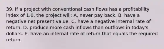 39. If a project with conventional cash flows has a profitability index of 1.0, the project will: A. never pay back. B. have a negative net present value. C. have a negative internal rate of return. D. produce more cash inflows than outflows in today's dollars. E. have an internal rate of return that equals the required return.