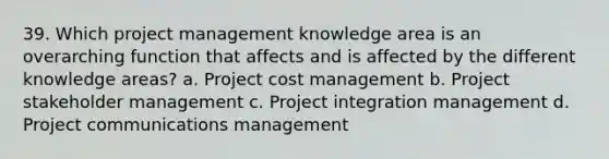 39. Which project management knowledge area is an overarching function that affects and is affected by the different knowledge areas? a. Project cost management b. Project stakeholder management c. Project integration management d. Project communications management