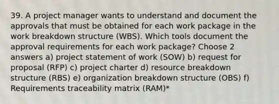 39. A project manager wants to understand and document the approvals that must be obtained for each work package in the work breakdown structure (WBS). Which tools document the approval requirements for each work package? Choose 2 answers a) project statement of work (SOW) b) request for proposal (RFP) c) project charter d) resource breakdown structure (RBS) e) organization breakdown structure (OBS) f) Requirements traceability matrix (RAM)*