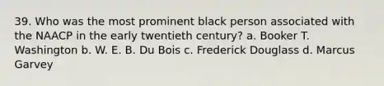 39. Who was the most prominent black person associated with the NAACP in the early twentieth century? a. Booker T. Washington b. W. E. B. Du Bois c. Frederick Douglass d. Marcus Garvey