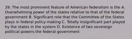 39. The most prominent feature of American federalism is the A. Overwhelming power of the states relative to that of the federal government B. Significant role that the Committee of the States plays in federal policy-making C. Totally insignificant part played by the states in the system D. Existence of two sovereign political powers-the federal government