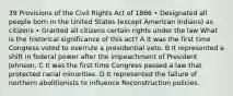 39 Provisions of the Civil Rights Act of 1866 • Designated all people born in the United States (except American Indians) as citizens • Granted all citizens certain rights under the law What is the historical significance of this act? A It was the first time Congress voted to overrule a presidential veto. B It represented a shift in federal power after the impeachment of President Johnson. C It was the first time Congress passed a law that protected racial minorities. D It represented the failure of northern abolitionists to influence Reconstruction policies.