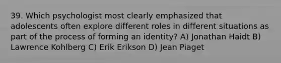 39. Which psychologist most clearly emphasized that adolescents often explore different roles in different situations as part of the process of forming an identity? A) Jonathan Haidt B) Lawrence Kohlberg C) Erik Erikson D) Jean Piaget