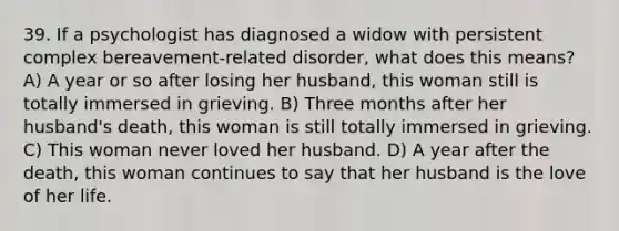 39. If a psychologist has diagnosed a widow with persistent complex bereavement-related disorder, what does this means? A) A year or so after losing her husband, this woman still is totally immersed in grieving. B) Three months after her husband's death, this woman is still totally immersed in grieving. C) This woman never loved her husband. D) A year after the death, this woman continues to say that her husband is the love of her life.