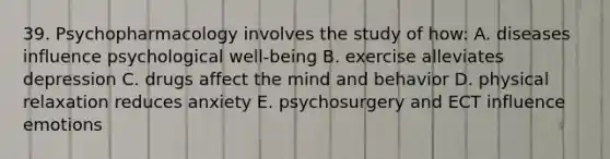 39. Psychopharmacology involves the study of how: A. diseases influence psychological well-being B. exercise alleviates depression C. drugs affect the mind and behavior D. physical relaxation reduces anxiety E. psychosurgery and ECT influence emotions