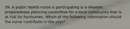 39. A public health nurse is participating in a disaster preparedness planning committee for a local community that is at risk for hurricanes. Which of the following information should the nurse contribute to the plan?