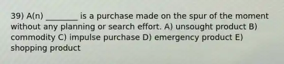 39) A(n) ________ is a purchase made on the spur of the moment without any planning or search effort. A) unsought product B) commodity C) impulse purchase D) emergency product E) shopping product