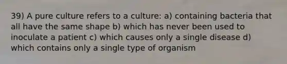 39) A pure culture refers to a culture: a) containing bacteria that all have the same shape b) which has never been used to inoculate a patient c) which causes only a single disease d) which contains only a single type of organism