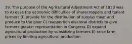 39. The purpose of the Agricultural Adjustment Act of 1933 was to A) ease the economic difficulties of sharecroppers and tenant farmers B) provide for the distribution of surplus meat and produce to the poor C) reapportion electoral districts to give farmers greater representation in Congress D) expand agricultural production by subsidizing farmers E) raise farm prices by limiting agricultural production