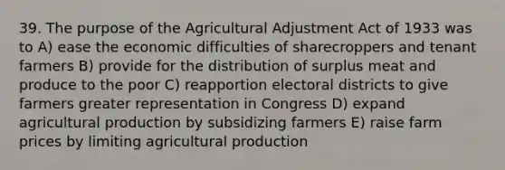 39. The purpose of the Agricultural Adjustment Act of 1933 was to A) ease the economic difficulties of sharecroppers and tenant farmers B) provide for the distribution of surplus meat and produce to the poor C) reapportion electoral districts to give farmers greater representation in Congress D) expand agricultural production by subsidizing farmers E) raise farm prices by limiting agricultural production