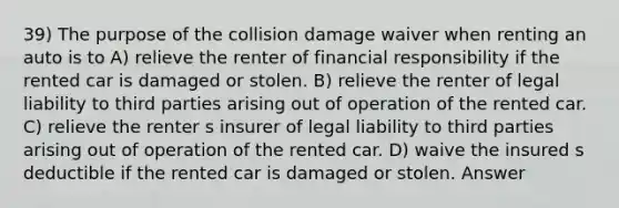 39) The purpose of the collision damage waiver when renting an auto is to A) relieve the renter of financial responsibility if the rented car is damaged or stolen. B) relieve the renter of legal liability to third parties arising out of operation of the rented car. C) relieve the renter s insurer of legal liability to third parties arising out of operation of the rented car. D) waive the insured s deductible if the rented car is damaged or stolen. Answer