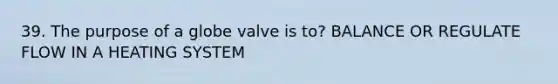 39. The purpose of a globe valve is to? BALANCE OR REGULATE FLOW IN A HEATING SYSTEM