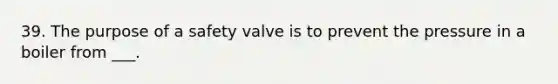 39. The purpose of a safety valve is to prevent the pressure in a boiler from ___.