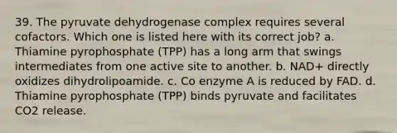 39. The pyruvate dehydrogenase complex requires several cofactors. Which one is listed here with its correct job? a. Thiamine pyrophosphate (TPP) has a long arm that swings intermediates from one active site to another. b. NAD+ directly oxidizes dihydrolipoamide. c. Co enzyme A is reduced by FAD. d. Thiamine pyrophosphate (TPP) binds pyruvate and facilitates CO2 release.