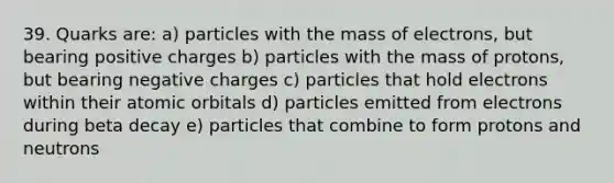 39. Quarks are: a) particles with the mass of electrons, but bearing positive charges b) particles with the mass of protons, but bearing negative charges c) particles that hold electrons within their atomic orbitals d) particles emitted from electrons during beta decay e) particles that combine to form protons and neutrons