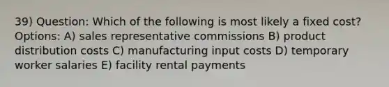 39) Question: Which of the following is most likely a fixed cost? Options: A) sales representative commissions B) product distribution costs C) manufacturing input costs D) temporary worker salaries E) facility rental payments