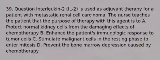 39. Question Interleukin-2 (IL-2) is used as adjuvant therapy for a patient with metastatic renal cell carcinoma. The nurse teaches the patient that the purpose of therapy with this agent is to A. Protect normal kidney cells from the damaging effects of chemotherapy B. Enhance the patient's immunologic response to tumor cells C. Stimulate malignant cells in the resting phase to enter mitosis D. Prevent the bone marrow depression caused by chemotherapy