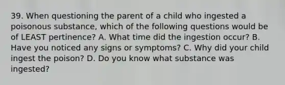 39. When questioning the parent of a child who ingested a poisonous substance, which of the following questions would be of LEAST pertinence? A. What time did the ingestion occur? B. Have you noticed any signs or symptoms? C. Why did your child ingest the poison? D. Do you know what substance was ingested?