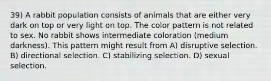 39) A rabbit population consists of animals that are either very dark on top or very light on top. The color pattern is not related to sex. No rabbit shows intermediate coloration (medium darkness). This pattern might result from A) disruptive selection. B) directional selection. C) stabilizing selection. D) sexual selection.