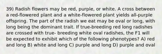 39) Radish flowers may be red, purple, or white. A cross between a red-flowered plant and a white-flowered plant yields all-purple offspring. The part of the radish we eat may be oval or long, with long being the dominant trait. If true-breeding red long radishes are crossed with true- breeding white oval radishes, the F1 will be expected to exhibit which of the following phenotypes? A) red and long B) white and long C) purple and long D) purple and oval