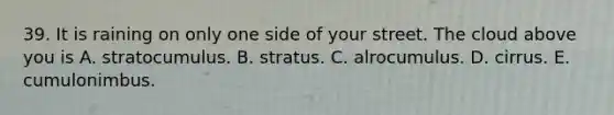 39. It is raining on only one side of your street. The cloud above you is A. stratocumulus. B. stratus. C. alrocumulus. D. cirrus. E. cumulonimbus.