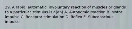 39. A rapid, automatic, involuntary reaction of muscles or glands to a particular stimulus is a(an) A. Autonomic reaction B. Motor impulse C. Receptor stimulation D. Reflex E. Subconscious impulse