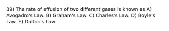 39) The rate of effusion of two different gases is known as A) Avogadro's Law. B) Graham's Law. C) Charles's Law. D) Boyle's Law. E) Dalton's Law.