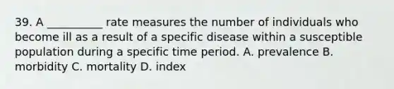 39. A __________ rate measures the number of individuals who become ill as a result of a specific disease within a susceptible population during a specific time period. A. prevalence B. morbidity C. mortality D. index