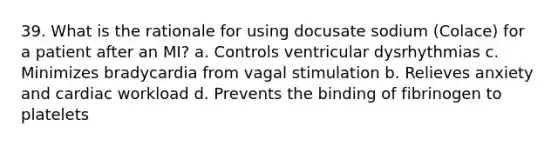 39. What is the rationale for using docusate sodium (Colace) for a patient after an MI? a. Controls ventricular dysrhythmias c. Minimizes bradycardia from vagal stimulation b. Relieves anxiety and cardiac workload d. Prevents the binding of fibrinogen to platelets