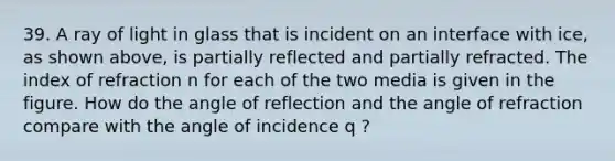 39. A ray of light in glass that is incident on an interface with ice, as shown above, is partially reflected and partially refracted. The index of refraction n for each of the two media is given in the figure. How do the angle of reflection and the angle of refraction compare with the angle of incidence q ?