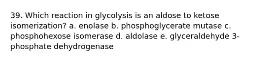 39. Which reaction in glycolysis is an aldose to ketose isomerization? a. enolase b. phosphoglycerate mutase c. phosphohexose isomerase d. aldolase e. glyceraldehyde 3-phosphate dehydrogenase