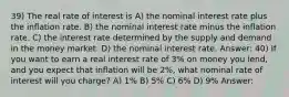 39) The real rate of interest is A) the nominal interest rate plus the inflation rate. B) the nominal interest rate minus the inflation rate. C) the interest rate determined by the supply and demand in the money market. D) the nominal interest rate. Answer: 40) If you want to earn a real interest rate of 3% on money you lend, and you expect that inflation will be 2%, what nominal rate of interest will you charge? A) 1% B) 5% C) 6% D) 9% Answer: