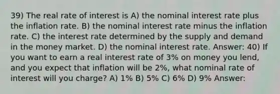 39) The real rate of interest is A) the nominal interest rate plus the inflation rate. B) the nominal interest rate minus the inflation rate. C) the interest rate determined by the supply and demand in the money market. D) the nominal interest rate. Answer: 40) If you want to earn a real interest rate of 3% on money you lend, and you expect that inflation will be 2%, what nominal rate of interest will you charge? A) 1% B) 5% C) 6% D) 9% Answer: