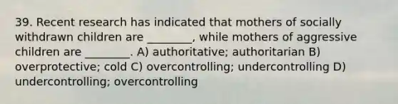 39. Recent research has indicated that mothers of socially withdrawn children are ________, while mothers of aggressive children are ________. A) authoritative; authoritarian B) overprotective; cold C) overcontrolling; undercontrolling D) undercontrolling; overcontrolling