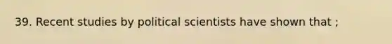 39. Recent studies by political scientists have shown that ;