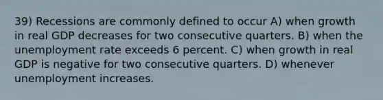 39) Recessions are commonly defined to occur A) when growth in real GDP decreases for two consecutive quarters. B) when the unemployment rate exceeds 6 percent. C) when growth in real GDP is negative for two consecutive quarters. D) whenever unemployment increases.