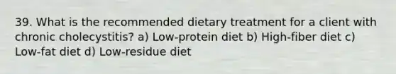 39. What is the recommended dietary treatment for a client with chronic cholecystitis? a) Low-protein diet b) High-fiber diet c) Low-fat diet d) Low-residue diet