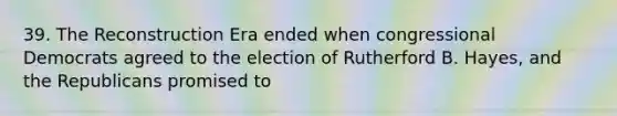 39. The Reconstruction Era ended when congressional Democrats agreed to the election of Rutherford B. Hayes, and the Republicans promised to