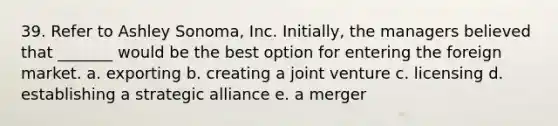 39. Refer to Ashley Sonoma, Inc. Initially, the managers believed that _______ would be the best option for entering the foreign market. a. exporting b. creating a joint venture c. licensing d. establishing a strategic alliance e. a merger