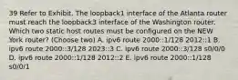 39 Refer to Exhibit. The loopback1 interface of the Atlanta router must reach the loopback3 interface of the Washington router. Which two static host routes must be configured on the NEW York router? (Choose two) A. ipv6 route 2000::1/128 2012::1 B. ipv6 route 2000::3/128 2023::3 C. ipv6 route 2000::3/128 s0/0/0 D. ipv6 route 2000::1/128 2012::2 E. ipv6 route 2000::1/128 s0/0/1