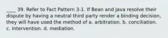 ____ 39. Refer to Fact Pattern 3-1. If Bean and Java resolve their dispute by having a neutral third party render a binding decision, they will have used the method of a. arbitration. b. conciliation. c. intervention. d. mediation.