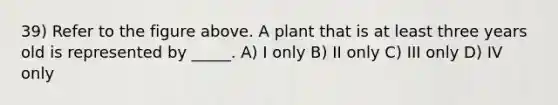 39) Refer to the figure above. A plant that is at least three years old is represented by _____. A) I only B) II only C) III only D) IV only