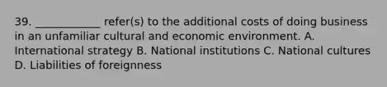 39. ____________ refer(s) to the additional costs of doing business in an unfamiliar cultural and economic environment. A. International strategy B. National institutions C. National cultures D. Liabilities of foreignness