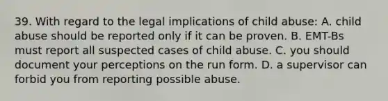 39. With regard to the legal implications of child abuse: A. child abuse should be reported only if it can be proven. B. EMT-Bs must report all suspected cases of child abuse. C. you should document your perceptions on the run form. D. a supervisor can forbid you from reporting possible abuse.