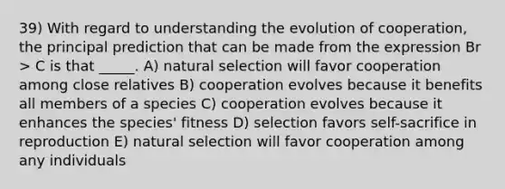 39) With regard to understanding the evolution of cooperation, the principal prediction that can be made from the expression Br > C is that _____. A) natural selection will favor cooperation among close relatives B) cooperation evolves because it benefits all members of a species C) cooperation evolves because it enhances the species' fitness D) selection favors self-sacrifice in reproduction E) natural selection will favor cooperation among any individuals