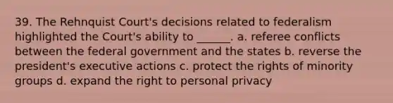 39. The Rehnquist Court's decisions related to federalism highlighted the Court's ability to ______. a. referee conflicts between the federal government and the states b. reverse the president's executive actions c. protect the rights of minority groups d. expand the right to personal privacy