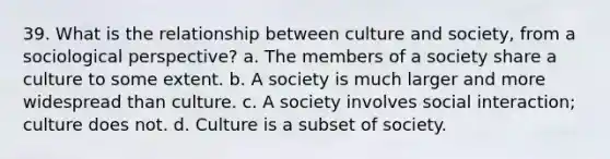 39. What is the relationship between culture and society, from a sociological perspective? a. The members of a society share a culture to some extent. b. A society is much larger and more widespread than culture. c. A society involves social interaction; culture does not. d. Culture is a subset of society.