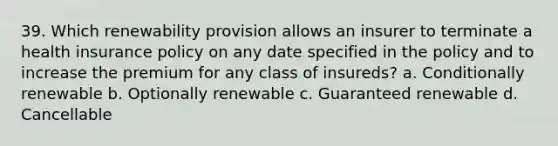 39. Which renewability provision allows an insurer to terminate a health insurance policy on any date specified in the policy and to increase the premium for any class of insureds? a. Conditionally renewable b. Optionally renewable c. Guaranteed renewable d. Cancellable