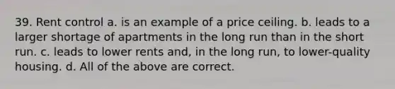 39. Rent control a. is an example of a price ceiling. b. leads to a larger shortage of apartments in the long run than in the short run. c. leads to lower rents and, in the long run, to lower-quality housing. d. All of the above are correct.