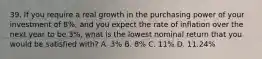 39. If you require a real growth in the purchasing power of your investment of 8%, and you expect the rate of inflation over the next year to be 3%, what is the lowest nominal return that you would be satisfied with? A. 3% B. 8% C. 11% D. 11.24%